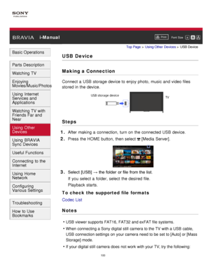 Page 106 i-ManualPrint
Font  Size   
Basic Operations
Parts Description
Watching TV
Enjoying
Movies/Music/Photos
Using Internet
Services and
Applications
Watching TV with
Friends Far and
Near
Using Other
Devices
Using BRAVIA
Sync Devices
Useful Functions
Connecting to the
Internet
Using Home
Network
Configuring
Various Settings
Troubleshooting
How to Use
Bookmarks
Top Page  > Using Other  Devices  > USB Device
USB Device
Making a Connection
Connect a USB storage device to enjoy photo, music and video files...