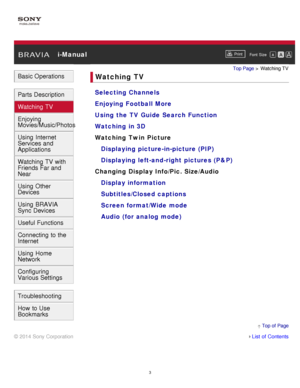 Page 9 i-ManualPrint
Font  Size   
Basic Operations
Parts Description
Watching TV
Enjoying
Movies/Music/Photos
Using Internet
Services and
Applications
Watching TV with
Friends Far and
Near
Using Other
Devices
Using BRAVIA
Sync Devices
Useful Functions
Connecting to the
Internet
Using Home
Network
Configuring
Various Settings
Troubleshooting
How to Use
Bookmarks
Top Page  > Watching TV
Watching TV
Selecting Channels
Enjoying Football More
Using the TV Guide Search Function
Watching in 3D
Watching Twin Picture...