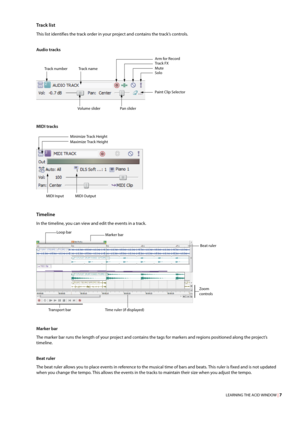 Page 13LEARNING THE ACID WINDOW | 7
Trac k  l i st
This list identifies the track order in your project and contains the track’s controls.
Audio tracks
MIDI tracks
Timeline
In the timeline, you can view and edit the events in a track.
Marker bar
The marker bar runs the length of your project and contains the tags for markers and regions positioned along the project’s 
timeline.
Beat ruler
The beat ruler allows you to place events in reference to the musical time of bars and beats. This ruler is fixed and is not...
