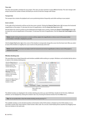 Page 148 | CHAPTER 2
Time ruler
The time ruler provides a timeline for your project. This ruler can show real time in many different formats. The ruler changes with 
tempo, because the number of beats and beats per second of real time changes with tempo.
Tra n sp or t  ba r
The transport bar contains the playback and cursor positioning buttons frequently used while working on your project.
Zoom controls
To the right of the horizontal scroll bar are the time zoom controls. Clicking the Zoom In Time button ()...