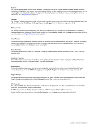 Page 15LEARNING THE ACID WINDOW | 9
Explorer
The Explorer window works similarly to the Windows® Explorer. You can use the Explorer window to locate, preview and select 
media files to be added to your project. You can also use the Explorer window to perform common file management tasks, such as 
renaming files or creating folders. Display the Explorer by choosing Explorer from the View menu or pressing Alt+1. 
For more 
information, see Getting media files on page 13.
Chopper
The Chopper™ isolates audio events...