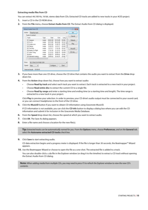 Page 21STARTING PROJECTS | 15
Extracting media files from CD
You can extract 44,100 Hz, 16-bit, stereo data from CDs. Extracted CD tracks are added to new tracks in your ACID project.
1.Insert a CD in the CD-ROM drive.
2.From the File menu, choose Extract Audio from CD. The Extract Audio from CD dialog is displayed.
3.If you have more than one CD drive, choose the CD drive that contains the audio you want to extract from the Drive drop-
down list.
4.From the Action drop-down list, choose how you want to extract...