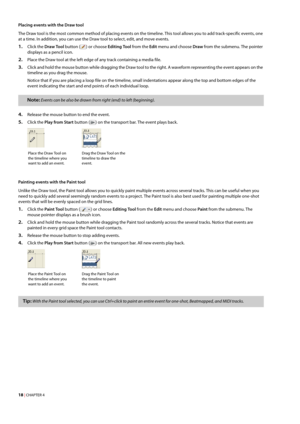 Page 2418 | CHAPTER 4
Placing events with the Draw tool
The Draw tool is the most common method of placing events on the timeline. This tool allows you to add track-specific events, one 
at a time. In addition, you can use the Draw tool to select, edit, and move events.
1.Click the Draw Tool button () or choose Editing Tool from the Edit menu and choose Draw from the submenu. The pointer 
displays as a pencil icon.
2.Place the Draw tool at the left edge of any track containing a media file.
3.Click and hold the...