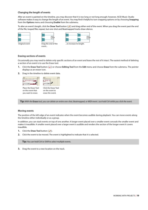 Page 25WORKING WITH PROJECTS | 19
Changing the length of events
After an event is painted on the timeline, you may discover that it is too long or not long enough; however, ACID Music Studio 
software makes it easy to change the length of an event. You may find it helpful to turn snapping options on by choosing Snapping 
from the Options menu and choosing Enable from the submenu.
To alter an event’s length, click the Draw Tool button () and drag either end of the event. When you drag the event past the end 
of...