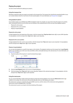 Page 31WORKING WITH PROJECTS | 25
Playing the project
You have several methods for playing your projects.
Using the transport bar
All buttons required to play your project are located on the transport bar. The transport bar should look somewhat familiar to you, 
as it contains buttons found on most home CD and cassette players. 
For more information, see Transport bar on page 8.
Using playback options
As you build a project, you will likely have different playback needs. For example, you may want to hear the...