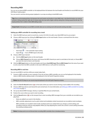Page 39RECORDING | 33
Recording MIDI 
You can use an external MIDI controller (or the keyboard/drum list between the track header and timeline) to record MIDI into your 
ACID Music Studio project.
You can record in real time during project playback or use step recording to build MIDI tracks.
Setting up a MIDI controller for recording into a track
1.Select the MIDI track you want to record into, or press Ctrl+Alt+Q to add a new, blank MIDI track to your project.
2.Choose a MIDI input port by clicking the MIDI...