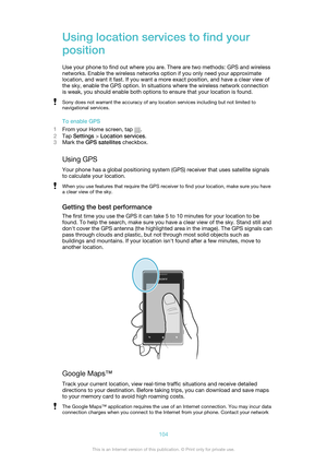 Page 104Using location services to find your
position
Use your phone to find out where you are. There are two methods: GPS and wireless
networks. Enable the wireless networks option if you only need your approximate
location, and want it fast. If you want a more exact position, and have a clear view of
the sky, enable the GPS option. In situations where the wireless network connection
is weak, you should enable both options to ensure that your location is found.Sony does not warrant the accuracy of any location...