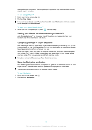 Page 105operator for more information. The Google Maps™ application may not be available in everymarket, country or region.
To use Google Maps™
1 From your Home screen, tap 
.
2 Find and tap  Maps.
If you want to use Google Maps™, you have to enable one of the location methods available
under  Settings  > Location services .
To learn more about Google Maps™
• When you use Google Maps™, press 
, then tap  Help.
Viewing your friends’ locations with Google Latitude™ Join Google Latitude™ to view your friends’...