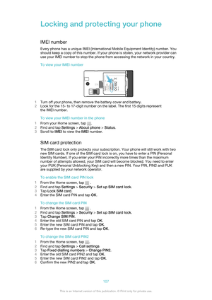 Page 107Locking and protecting your phone
IMEI number
Every phone has a unique IMEI (International Mobile Equipment Identity) number. You
should keep a copy of this number. If your phone is stolen, your network provider can
use your IMEI number to stop the phone from accessing the network in your country.
To view your IMEI number
1 Turn off your phone, then remove the battery cover and battery.
2 Look for the 15- to 17-digit number on the label. The first 15 digits represent
the IMEI number.
To view your IMEI...
