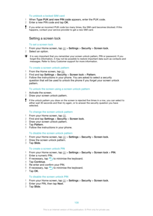 Page 108To unblock a locked SIM card
1 When  Type PUK and new PIN code  appears, enter the PUK code.
2 Enter a new PIN code and tap  OK.If you enter an incorrect PUK code too many times, the SIM card becomes blocked. If this
happens, contact your service provider to get a new SIM card.
Setting a screen lock
To set a screen lock
1 From your Home screen, tap 
 > Settings  > Security  > Screen lock .
2 Select an option.
It is very important that you remember your screen unlock pattern, PIN or password. If you...