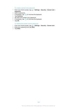 Page 109To create a screen lock password
1 From your Home screen, tap 
 > Settings  > Security  > Screen lock  >
Password .
2 Enter a password.
3 If necessary, tap 
 to minimise the keyboard.
4 Tap  Continue .
5 Re-enter and confirm your password.
6 If necessary, tap 
 to minimise the keyboard.
7 Tap  OK.
To disable the screen unlock password
1 From your Home screen, tap 
 > Settings  > Security  > Screen lock .
2 Enter your password and tap  Next.
3 Tap  Slide .
109This is an Internet version of this...