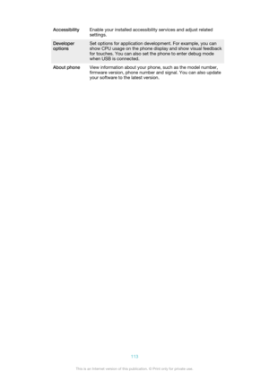 Page 113AccessibilityEnable your installed accessibility services and adjust related
settings.Developer
optionsSet options for application development. For example, you can
show CPU usage on the phone display and show visual feedback
for touches. You can also set the phone to enter debug mode
when USB is connected.About phoneView information about your phone, such as the model number, firmware version, phone number and signal. You can also update
your software to the latest version.113This is an Internet version...