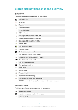 Page 114Status and notification icons overview
Status icons
The following status icons may appear on your screen:Signal strengthNo signalRoamingGPRS is availableEDGE is available3G is availableSending and downloading GPRS dataSending and downloading EDGE dataSending and downloading 3G dataBattery statusThe battery is chargingGPS is activatedAirplane mode is activatedThe Bluetooth™ function is activatedConnected to another Bluetooth™ deviceThe SIM card is not insertedThe microphone is mutedThe speakerphone is...