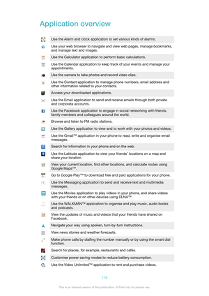 Page 116Application overviewUse the Alarm and clock application to set various kinds of alarms.Use your web browser to navigate and view web pages, manage bookmarks,
and manage text and images.Use the Calculator application to perform basic calculations.Use the Calendar application to keep track of your events and manage your
appointments.Use the camera to take photos and record video clips.Use the Contact application to manage phone numbers, email address and
other information related to your contacts.Access...