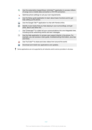 Page 117Use the subscription-based Music Unlimited™ application to access millions
of songs over a mobile data connection or Wi-Fi® connection.Optimise phone settings to suit your own requirements.Use the Setup guide application to learn about basic functions and to get
help setting up the phone.Use the Google Talk™ application to chat with friends online.Identify music tracks that you hear playing in your surroundings, and get
artist, album and other info.Use Timescape™ to collect all your communications into...