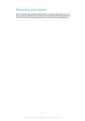 Page 121Recycling your phoneGot an old phone lying around the house? Why not recycle it? By doing so, you will
help us reuse its materials and components, and you’ll protect the environment, too!
Find out more about the recycling options in your region at  www.sonymobile.com.121This is an Internet version of this publication. © Print only for private use. 