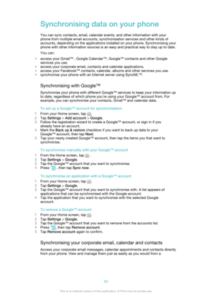 Page 62Synchronising data on your phone
You can sync contacts, email, calendar events, and other information with your
phone from multiple email accounts, synchronisation services and other kinds of
accounts, depending on the applications installed on your phone. Synchronising your
phone with other information sources is an easy and practical way to stay up to date.
You can:
• access your Gmail™ , Google Calendar™, Google™ contacts and other Google
services you use.
• access your corporate email, contacts and...