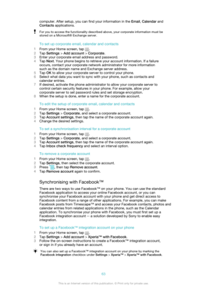 Page 63computer. After setup, you can find your information in the Email, Calendar  and
Contacts  applications.For you to access the functionality described above, your corporate information must be
stored on a Microsoft® Exchange server.
To set up corporate email, calendar and contacts
1 From your Home screen, tap 
.
2 Tap  Settings  > Add account  > Corporate .
3 Enter your corporate email address and password.
4 Tap  Next . Your phone begins to retrieve your account information. If a failure
occurs, contact...