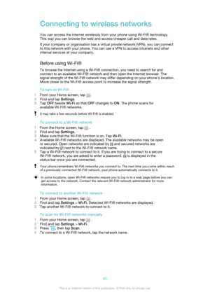 Page 65Connecting to wireless networks
You can access the Internet wirelessly from your phone using Wi-Fi® technology.
This way you can browse the web and access cheaper call and data rates.
If your company or organisation has a virtual private network (VPN), you can connect
to this network with your phone. You can use a VPN to access intranets and other
internal services at your company.
Before using Wi-Fi® To browse the Internet using a Wi-Fi® connection, you need to search for and
connect to an available...