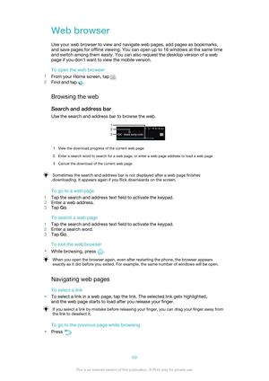 Page 69Web browser
Use your web browser to view and navigate web pages, add pages as bookmarks,
and save pages for offline viewing. You can open up to 16 windows at the same time
and switch among them easily. You can also request the desktop version of a web
page if you don't want to view the mobile version.
To open the web browser
1 From your Home screen, tap 
.
2 Find and tap 
.
Browsing the web Search and address bar
Use the search and address bar to browse the web.
1View the download progress of the...