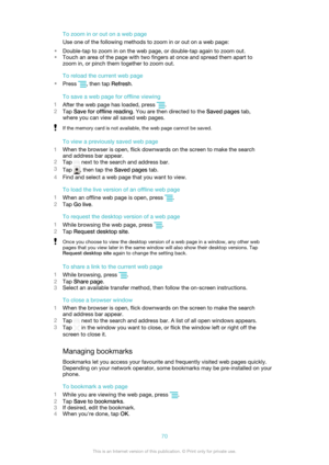 Page 70To zoom in or out on a web page
Use one of the following methods to zoom in or out on a web page:
• Double-tap to zoom in on the web page, or double-tap again to zoom out.
• Touch an area of the page with two fingers at once and spread them apart to
zoom in, or pinch them together to zoom out.
To reload the current web page
• Press 
, then tap  Refresh.
To save a web page for offline viewing
1 After the web page has loaded, press 
.
2 Tap  Save for offline reading . You are then directed to the  Saved...