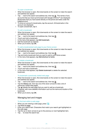 Page 71To open a bookmark
1 When the browser is open, flick downwards on the screen to make the search
and address bar appear.
2 Tap 
 next to the search and address bar, then tap . The names of any
accounts that you have synchronised with Google Chrome™ are displayed.
Bookmarks that you have saved directly on the phone are listed under the
Local  account.
3 To show an account's bookmarks, tap the account. All bookmarks in the
account are displayed.
4 To open a bookmark, tap it.
To edit a bookmark
1 When...