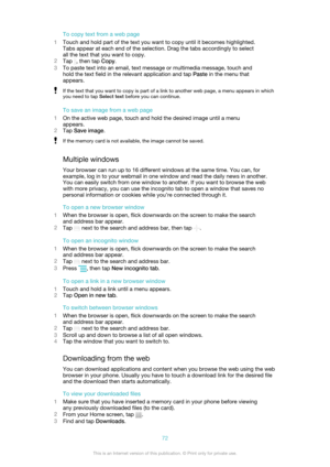 Page 72To copy text from a web page
1 Touch and hold part of the text you want to copy until it becomes highlighted.
Tabs appear at each end of the selection. Drag the tabs accordingly to select
all the text that you want to copy.
2 Tap 
, then tap  Copy.
3 To paste text into an email, text message or multimedia message, touch and
hold the text field in the relevant application and tap  Paste in the menu that
appears.
If the text that you want to copy is part of a link to another web page, a menu appears in...