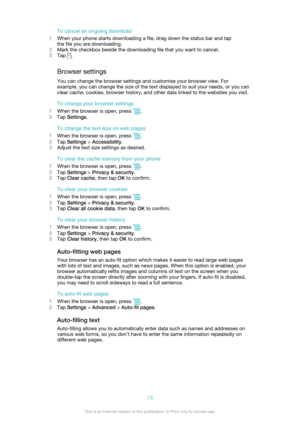 Page 73To cancel an ongoing download
1 When your phone starts downloading a file, drag down the status bar and tap
the file you are downloading.
2 Mark the checkbox beside the downloading file that you want to cancel.
3 Tap 
.
Browser settings You can change the browser settings and customise your browser view. For
example, you can change the size of the text displayed to suit your needs, or you can
clear cache, cookies, browser history, and other data linked to the websites you visit.
To change your browser...