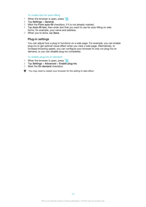 Page 74To create text for auto-filling
1 When the browser is open, press 
.
2 Tap  Settings  > General .
3 Mark the  Form auto-fill  checkbox, if it is not already marked.
4 Tap  Auto-fill text , then enter text that you want to use for auto-filling on web
forms, for example, your name and address.
5 When you're done, tap  Save.
Plug-in settings
You can adjust how a plug-in functions on a web page. For example, you can enable
plug-ins to get optimal visual effect when you view a web page. Alternatively, to...