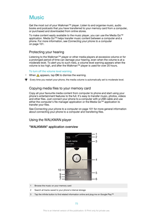 Page 75Music
Get the most out of your Walkman™ player. Listen to and organise music, audio
books and podcasts that you have transferred to your memory card from a computer,
or purchased and downloaded from online stores.
To make content easily available to the music player, you can use the Media Go™
application. Media Go™ helps transfer music content between a computer and a
phone. For more information, see  Connecting your phone to a computer
on page 101.
Protecting your hearing Listening to the Walkman™...