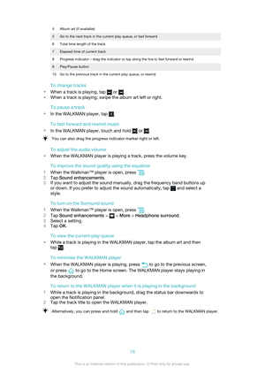 Page 764Album art (if available)5Go to the next track in the current play queue, or fast forward6Total time length of the track7Elapsed time of current track8Progress indicator – drag the indicator or tap along the line to fast forward or rewind9Play/Pause button10Go to the previous track in the current play queue, or rewind
To change tracks
• When a track is playing, tap 
 or .
• When a track is playing, swipe the album art left or right.
To pause a track
• In the WALKMAN player, tap 
.
To fast forward and...