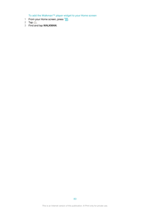 Page 80To add the Walkman™ player widget to your Home screen
1 From your Home screen, press 
.
2 Tap 
.
3 Find and tap  WALKMAN.
80This is an Internet version of this publication. © Print only for private use.   