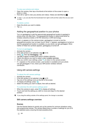 Page 86To view your photos and videos
1 Open the camera, then tap a thumbnail at the bottom of the screen to open a
photo or video.
2 Flick left or right to view your photos and videos. Videos are identified by 
.
In step 1, you can also flick the thumbnails from right to left and then select the one you want
to view.
To delete a photo
1 Open the photo you want to delete.
2 Tap 
.
Adding the geographical position to your photos Turn on geotagging to add the approximate geographical location (a geotag) to
photos...