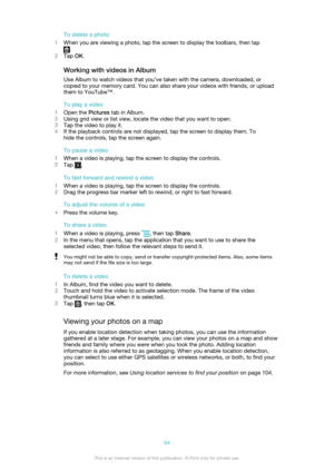 Page 94To delete a photo
1 When you are viewing a photo, tap the screen to display the toolbars, then tap
.
2 Tap  OK.
Working with videos in Album
Use Album to watch videos that you’ve taken with the camera, downloaded, or
copied to your memory card. You can also share your videos with friends, or upload
them to YouTube™.
To play a video
1 Open the  Pictures tab in Album.
2 Using grid view or list view, locate the video that you want to open.
3 Tap the video to play it.
4 If the playback controls are not...