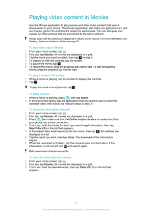 Page 97Playing video content in Movies
Use the Movies application to play movies and other video content that you’ve
downloaded to your phone. The Movies application also helps you get poster art, plot
summaries, genre info and director details for each movie. You can also play your
movies on other phones that are connected to the same network.Videos taken with the camera are displayed in Album, not in Movies. For more information, see
Viewing photos and videos in Album  on page 91.
To play video clips in...