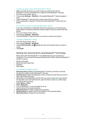 Page 99To pair your phone with another Bluetooth™ device
1 Make sure that the device you want to pair your phone with has the
Bluetooth™ function activated and is visible to other Bluetooth™ devices.
2 From the Home screen, tap 
.
3 Find and tap  Settings > Bluetooth . All available Bluetooth™ devices appear in
a list.
4 Tap the Bluetooth™ device that you want to pair with your phone.
5 Enter a passcode, if required. The phone and the Bluetooth™ device are now
paired.
To connect your phone to another Bluetooth™...