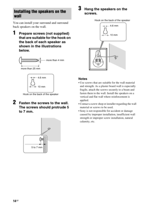 Page 1414GB
You can install your surround and surround 
back speakers on the wall.
1Prepare screws (not supplied) 
that are suitable for the hook on 
the back of each speaker as 
shown in the illustrations 
below.
2Fasten the screws to the wall. 
The screws should protrude 5 
to 7 mm.
3Hang the speakers on the 
screws.
Notes
 Use screws that are suitable for the wall material 
and strength. As a plaster board wall is especially 
fragile, attach the screws securely to a beam and 
fasten them to the wall....