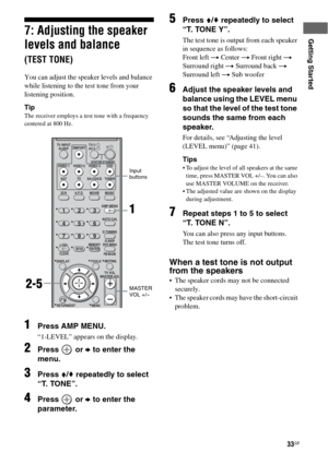 Page 3333GB
Getting Started7: Adjusting the speaker 
levels and balance 
(TEST TONE)
You can adjust the speaker levels and balance 
while listening to the test tone from your 
listening position.
Tip
The receiver employs a test tone with a frequency 
centered at 800 Hz.
1Press AMP MENU.
“1-LEVEL” appears on the display.
2Press  or b to enter the 
menu.
3Press V/v repeatedly to select 
“T. TONE”.
4Press  or b to enter the 
parameter.
5Press V/v repeatedly to select 
“T. TONE Y”.
The test tone is output from each...