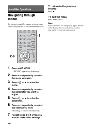 Page 3838GB
Navigating through 
menus
By using the amplifier menus, you can make 
various adjustments to customize the receiver.
1Press AMP MENU.
“1-LEVEL” appears on the display.
2Press V/v repeatedly to select 
the menu you want.
3Press  or b to enter the 
menu.
4Press V/v repeatedly to select 
the parameter you want to 
adjust.
5Press  or b to enter the 
parameter.
6Press V/v repeatedly to select 
the setting you want.
The setting is entered automatically.
7Repeat steps 2 to 6 when you 
want to make other...