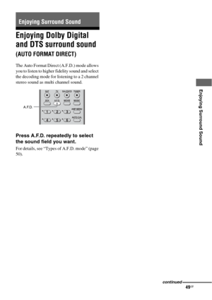 Page 4949GB
 
 
 
Enjoying Surround Sound
Enjoying Dolby Digital 
and DTS surround sound 
(AUTO FORMAT DIRECT)
The Auto Format Direct (A.F.D.) mode allows 
you to listen to higher fidelity sound and select 
the decoding mode for listening to a 2 channel 
stereo sound as multi channel sound.
Press A.F.D. repeatedly to select 
the sound field you want.
For details, see “Types of A.F.D. mode” (page 
50).
Enjoying Surround Sound
123
46
2CH A.F.D. MOVIE MUSIC
AUTO CAL AMP MENU SAT TV SA-CD/CD TUNER
5
A.F.D.
continued 