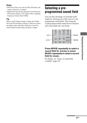 Page 5151GB
 
 
 
Enjoying Surround Sound
Notes
 DTS Neo:6 does not work for DTS 2CH audio, the 
sound is played as 2 channel.
 Dolby Pro Logic IIx decoding does not function for 
DTS format signals or for signals with a sampling 
frequency of more than 48 kHz.
Tip
When a multi channel signal is input, only Dolby 
Pro Logic IIx decoding is effective. When you select 
decoding modes other than Dolby Pro Logic IIx, 
multi channel sound (being encoded) is output.
Selecting a pre-
programmed sound field
You can...
