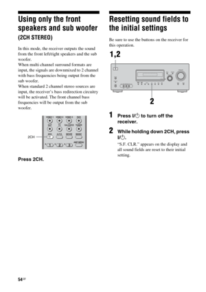 Page 5454GB
Using only the front 
speakers and sub woofer 
(2CH STEREO)
In this mode, the receiver outputs the sound 
from the front left/right speakers and the sub 
woofer. 
When multi channel surround formats are 
input, the signals are downmixed to 2 channel 
with bass frequencies being output from the 
sub woofer.
When standard 2 channel stereo sources are 
input, the receiver’s bass redirection circuitry 
will be activated. The front channel bass 
frequencies will be output from the sub 
woofer.
Press...