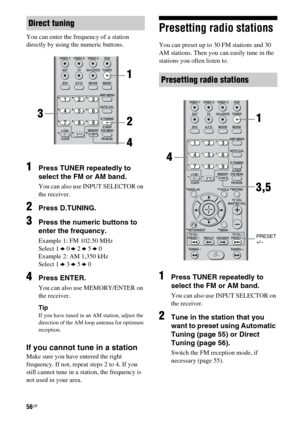 Page 5656GB
You can enter the frequency of a station 
directly by using the numeric buttons.
1Press TUNER repeatedly to 
select the FM or AM band.
You can also use INPUT SELECTOR on 
the receiver.
2Press D.TUNING.
3Press the numeric buttons to 
enter the frequency.
Example 1: FM 102.50 MHz
Select 1 b 0 b 2 b 5 b 0
Example 2: AM 1,350 kHz
Select 1 b 3 b 5 b 0
4Press ENTER.
You can also use MEMORY/ENTER on 
the receiver.
Tip
If you have tuned in an AM station, adjust the 
direction of the AM loop antenna for...