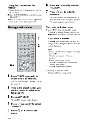 Page 5858GB
Using the controls on the 
receiver
1Turn INPUT SELECTOR to select the FM 
or AM band.
2Press TUNING MODE repeatedly to select 
“PRESET T.”.
3Press TUNING + or TUNING – repeatedly 
to select the preset station you want.
1Press TUNER repeatedly to 
select the FM or AM band.
You can also use INPUT SELECTOR on 
the receiver.
2Tune in the preset station you 
want to create an index name 
for (page 57).
3Press AMP MENU.
“1-LEVEL” appears on the display.
4Press V/v repeatedly to select 
“4-TUNER”.
5Press...