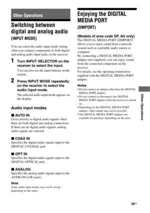 Page 5959GB
 
 
 
 
 
Other Operations
Switching between 
digital and analog audio 
(INPUT MODE)
You can select the audio input mode setting 
when you connect components to both digital 
and analog audio input jacks on the receiver. 
1Turn INPUT SELECTOR on the 
receiver to select the input.
You can also use the input buttons on the 
remote.
2Press INPUT MODE repeatedly 
on the receiver to select the 
audio input mode.
The selected audio input mode appears on 
the display.
Audio input modes
xAUTO IN
Gives...