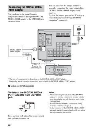 Page 6060GB
You can listen to the sound from the 
component connected through the DIGITAL 
MEDIA PORT adapter to the DMPORT jack 
on the receiver.You can also view the images on the TV 
screen by connecting the video output of the 
DIGITAL MEDIA PORT adapter to the 
receiver.
To view the images, proceed to “Watching a 
connected component through DMPORT 
connection” on page 61.
To detach the DIGITAL MEDIA 
PORT adapter from DMPORT 
jack
Press and hold both sides of the connector and 
then pull out the...