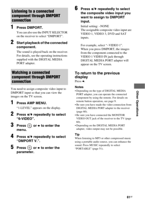 Page 6161GB
 
 
 
 
 
Other Operations
1Press DMPORT.
You can also use the INPUT SELECTOR 
on the receiver to select “DMPORT”.
2Start playback of the connected 
component.
The sound is played back on the receiver.
For details, see the operating instructions 
supplied with the DIGITAL MEDIA 
PORT adapter.
You need to assign composite video input to 
DMPORT input so that you can view the 
images on the TV screen. 
1Press AMP MENU.
“1-LEVEL” appears on the display.
2Press V/v repeatedly to select 
“6-VIDEO”....