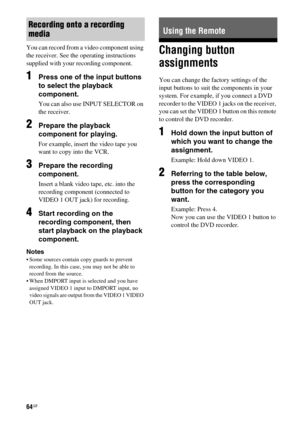 Page 6464GB
You can record from a video component using 
the receiver. See the operating instructions 
supplied with your recording component.
1Press one of the input buttons 
to select the playback 
component.
You can also use INPUT SELECTOR on 
the receiver.
2Prepare the playback 
component for playing.
For example, insert the video tape you 
want to copy into the VCR.
3Prepare the recording 
component.
Insert a blank video tape, etc. into the 
recording component (connected to 
VIDEO 1 OUT jack) for...