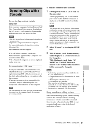 Page 61Operating Clips With a Computer61
External Devices Connection
To use the ExpressCard slot of a 
computer
If the computer is equipped with an ExpressCard/
34 or ExpressCard/54 slot, you can directly insert 
the SxS memory card containing clips recorded 
with this camcorder and access the files.
Notes
 The SxS Device Driver Software must be installed on 
your computer.
 Operation is not guaranteed with all computers.
For support information for the driver, visit the 
following URL:...