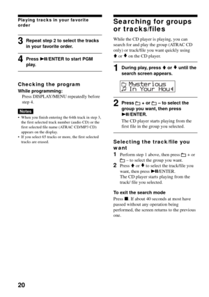 Page 2020
Playing tracks in your favorite
order
3Repeat step 2 to select the tracks
in your favorite order.
4Press u/ENTER to start PGMplay.
Checking the program
While programming:
Press DISPLAY/MENU repeatedly before
step 4.
Notes
•When you finish entering the 64th track in step 3,
the first selected track number (audio CD) or the
first selected file name (ATRAC CD/MP3 CD)
appears on the display.
•If you select 65 tracks or more, the first selected
tracks are erased.
Searching for groups
or tracks/files
While...